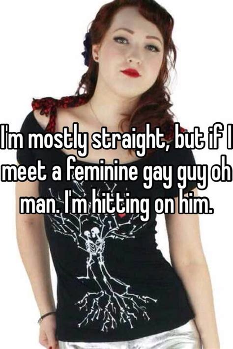 i m mostly straight but if i meet a feminine gay guy oh man i m hitting on him