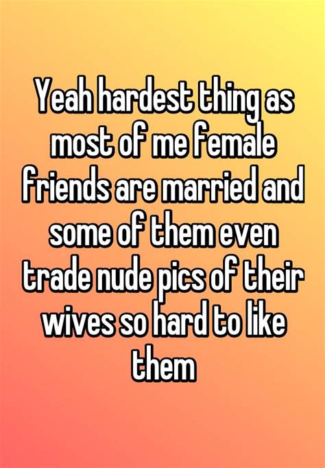 Yeah Hardest Thing As Most Of Me Female Friends Are Married And Some Of Them Even Trade Nude