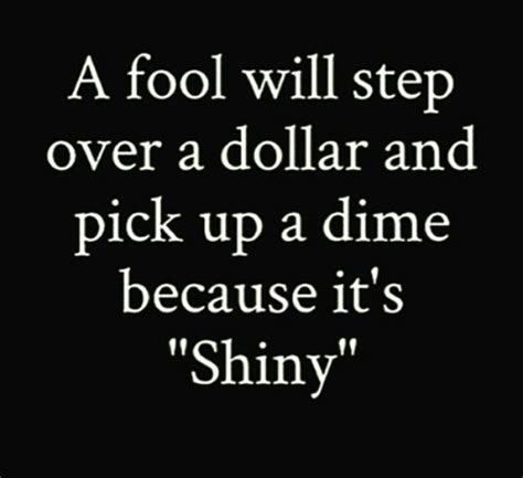A Fool Will Step Over A Dollar And Pick Up A Dime Because Its Shiny