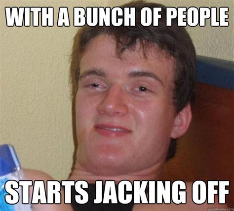 With A Bunch Of People Starts Jacking Off 10 Guy Quickmeme