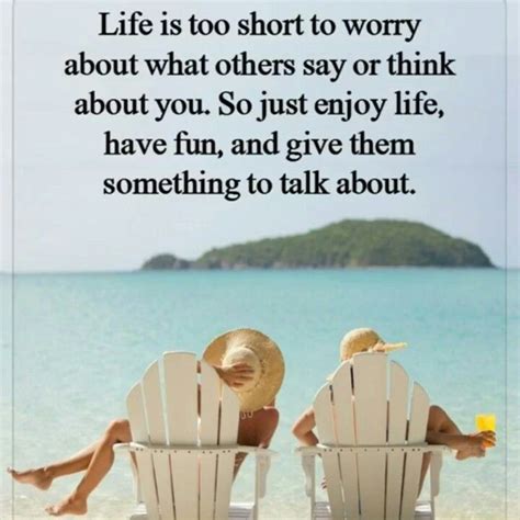 life is too short to worry about what others say or think about you so just enjoy life have
