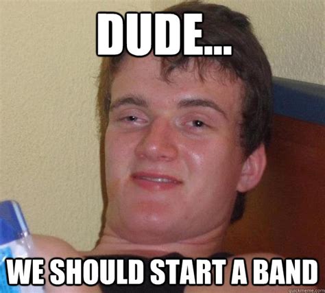 Dude We Should Start A Band Guy Quickmeme