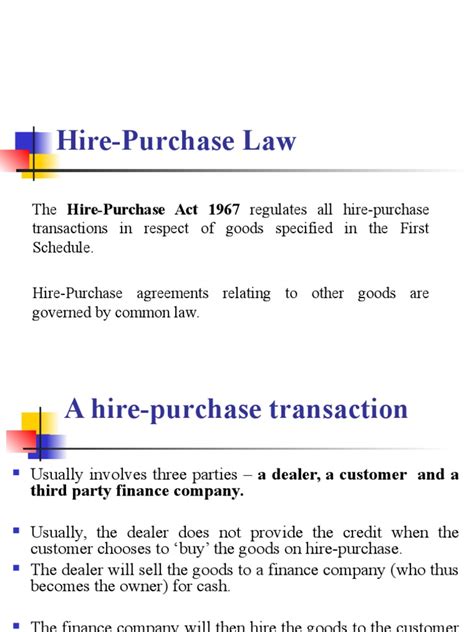 In malaysia, the legislation governing hire purchase transactions is the hire purchase act 1967, which came into force on 11 april 1968 after hire purchase became popular in the acquisition of expensive consumer goods such as cars, business equipment and industrial machinery. 7.the Hire-Purchase Act | Common Law | Justice