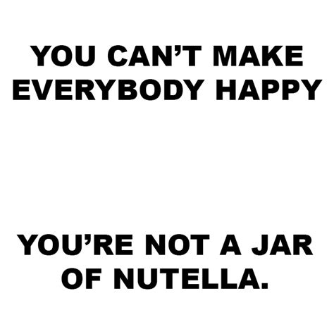 You Cant Make Everybody Happy Youre Not A Jar Of Nutella
