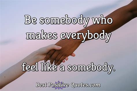 Be Somebody Who Makes Everybody Feel Like A Somebody Best Positive