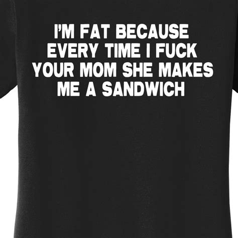 i m fat because every time i fuck your mom she makes me a sandwich women s t shirt teeshirtpalace