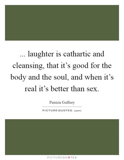 Laughter Is Cathartic And Cleansing That Its Good For The