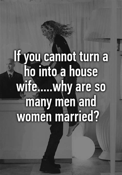 if you cannot turn a ho into a house wife why are so many men and women married