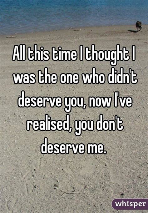 all this time i thought i was the one who didn t deserve you now i ve realised you don t