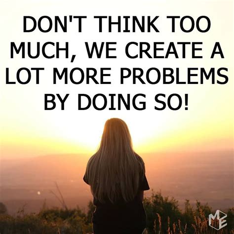 don t think too much we create a lot more problems by doing so dont think too much true