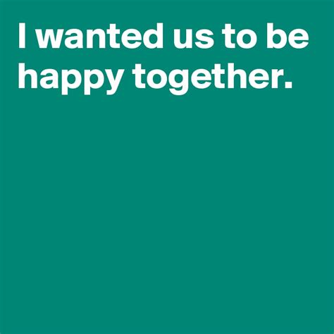 I Wanted Us To Be Happy Together Post By Andshecame On Boldomatic