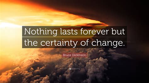 If we think deeply, it may mean many things it is nothing but change, that makes everything eternal, but as the bigger picture does not reveal itself unlike us, animals and plants are not lost to an internal mental dialogue. Bruce Dickinson Quote: "Nothing lasts forever but the certainty of change."