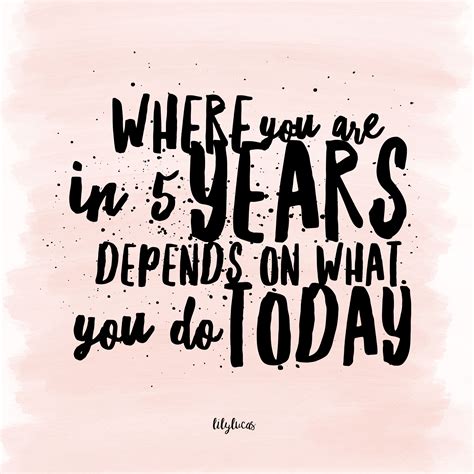 Where You Are In 5 Years Depends On What You Do Today Start Living