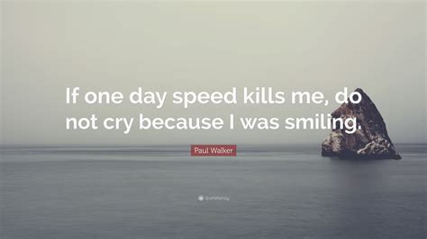 A collection of quotes and sayings by paul walker on speed, life, death, challenges, hurdles, car, sports, experience, philosophy, attitude, belief and freedom. Paul Walker Quote: "If one day speed kills me, do not cry because I was smiling." (12 wallpapers ...