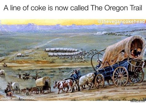 It's a real question of how we have to. A line of coke is now called The Oregon trail meme ...