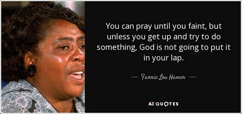 • to support whatever is right, and to bring in justice where we've had so much fannie lou hamer — 'you can pray until you faint, but unless you get up and try to do something, god is not going to put it in your lap.fannie lou hamer'. Fannie Lou Hamer quote: You can pray until you faint, but ...