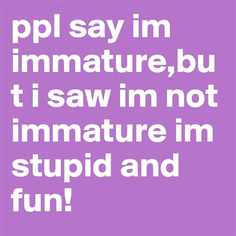 Ppl Say Im Immaturebut I Saw Im Not Immature Im Stupid And Fun Post