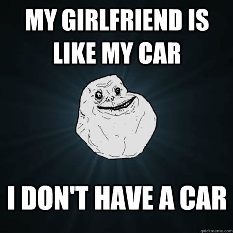 my girlfriend is like my car i don t have a car forever alone quickmeme