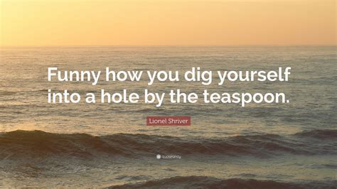 Lionel Shriver Quote Funny How You Dig Yourself Into A Hole By The