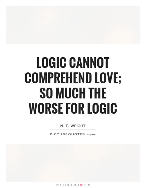 Love is not the absence of logic but logic examined and recalculated heated and curved to fit inside the contours of the heart — tammara webber. Logic cannot comprehend love; so much the worse for logic | Picture Quotes