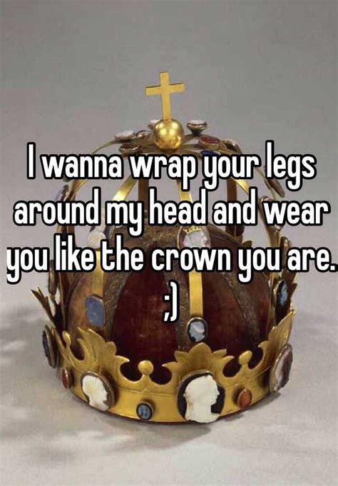 I Wanna Wrap Your Legs Around My Head And Wear You Like The Crown You Are