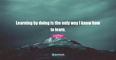 Learning By Doing Is The Only Way I Know How To Learn Quote By Tony