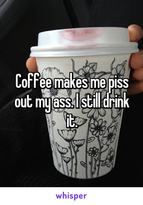 Coffee Makes Me Piss Out My Ass I Still Drink It