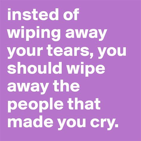 Insted Of Wiping Away Your Tears You Should Wipe Away The People That