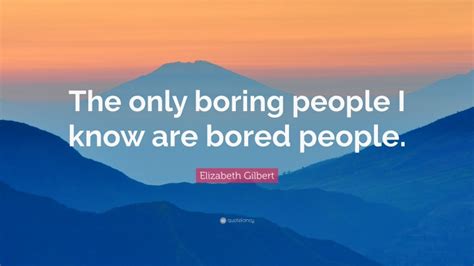 Elizabeth Gilbert Quote The Only Boring People I Know Are Bored People