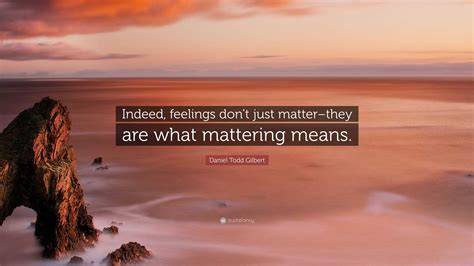 daniel todd gilbert quote “indeed feelings don t just matter they are what mattering means ”