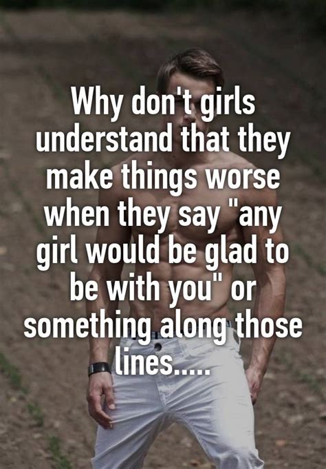 why don t girls understand that they make things worse when they say any girl would be glad to