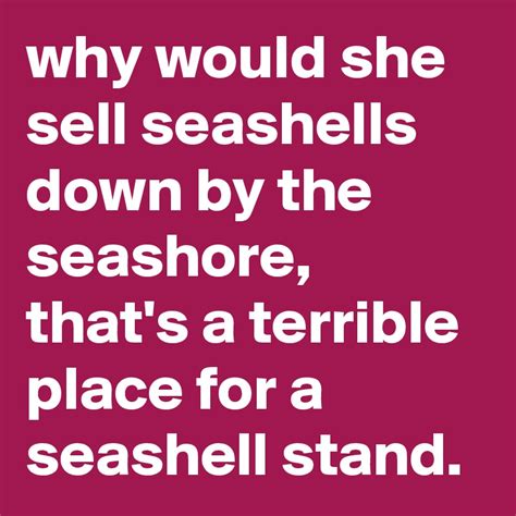 Why Would She Sell Seashells Down By The Seashore Thats A Terrible Place For A Seashell Stand