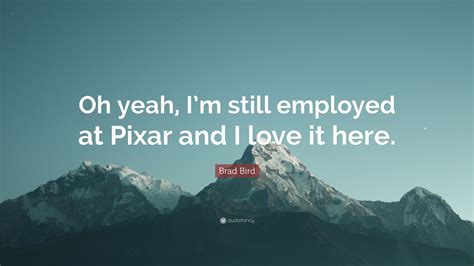 Brad Bird Quote Oh Yeah Im Still Employed At Pixar And I Love It Here