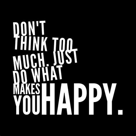 don t think too much just do what makes you happy just happy quotes make you happy quotes