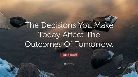 Todd Stocker Quote The Decisions You Make Today Affect The Outcomes