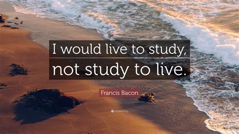 Francis Bacon Quote I Would Live To Study Not Study To Live