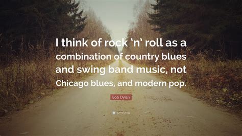 List 100 wise famous quotes about blues: Bob Dylan Quote: "I think of rock 'n' roll as a combination of country blues and swing band ...