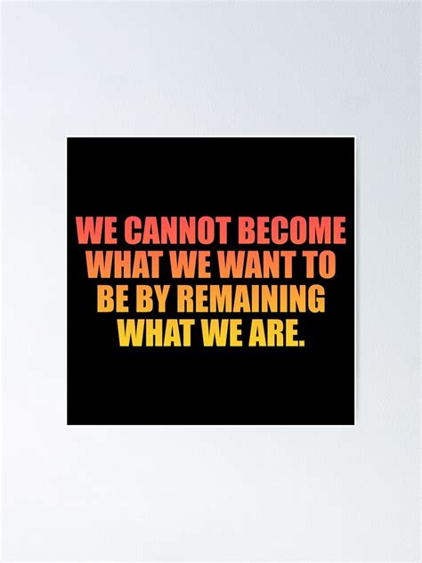 We Cannot Become What We Want To Be By Remaining What We Are Poster