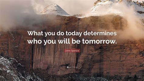 John Spence Quote “what You Do Today Determines Who You Will Be Tomorrow”