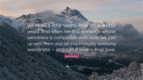 We're all a little weird. Robert Fulghum Quote: "We're all a little weird. And life is a little weird. And when we find ...