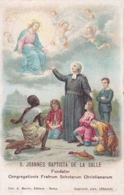Memoria di san giovanni battista de la salle, sacerdote, che a rouen in normandia in francia si adoperò molto per la formazione umana e cristiana dei bambini, in particolare quelli poveri, e istituì la congregazione dei fratelli delle scuole cristiane, per la quale sostenne molte tribolazioni, divenendo benemerito davanti al popolo di dio. Santino di San Giovanni Battista de La Salle