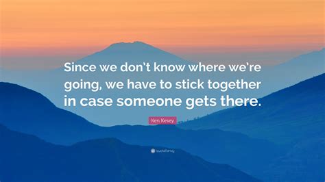 We don't know what struggles they may be going through and without necessarily meaning to, we can hurt them deeply. Ken Kesey Quote: "Since we don't know where we're going, we have to stick together in case ...