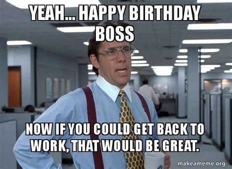 Yeah Happy Birthday Boss Now If You Could Get Back To Work That