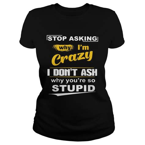 Stop Asking Why Im Crazy I Dont Ask Why Youre So Stupid Shirt Trend
