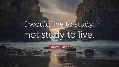 Francis Bacon Quote I Would Live To Study Not Study To