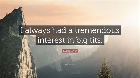 I mean, it's gotta be the first thing that comes to your mind. Russ Meyer Quote: "I always had a tremendous interest in big tits." (9 wallpapers) - Quotefancy