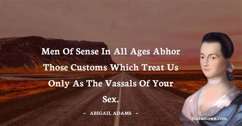 men of sense in all ages abhor those customs which treat us only as the vassals of your sex
