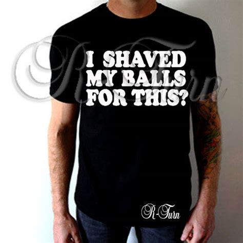 I Shaved My Balls For This T Shirt R Turn Customs
