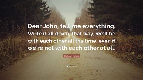 Nicholas Sparks Quote: “Dear John, tell me everything. Write it all down, that way, we’ll be