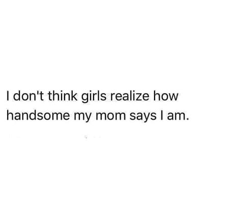 i dont think girls realize how handsome my mom says i am